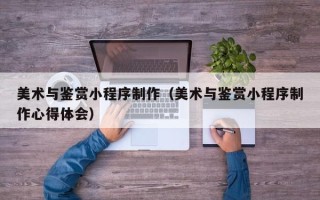 佳木斯美术与鉴赏小程序制作（美术与鉴赏小程序制作心得体会）